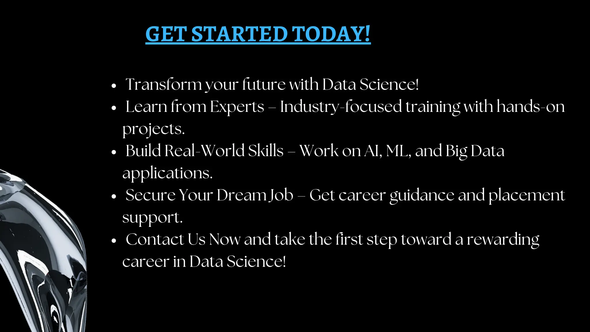 GET STARTED TODAY!
Transform your future with Data Science!
Learn from Experts – Industry-focused training with hands-on
projects.
Build Real-World Skills – Work on AI, ML, and Big Data
applications.
Secure Your Dream Job – Get career guidance and placement
support.
Contact Us Now and take the first step toward a rewarding
career in Data Science!
 