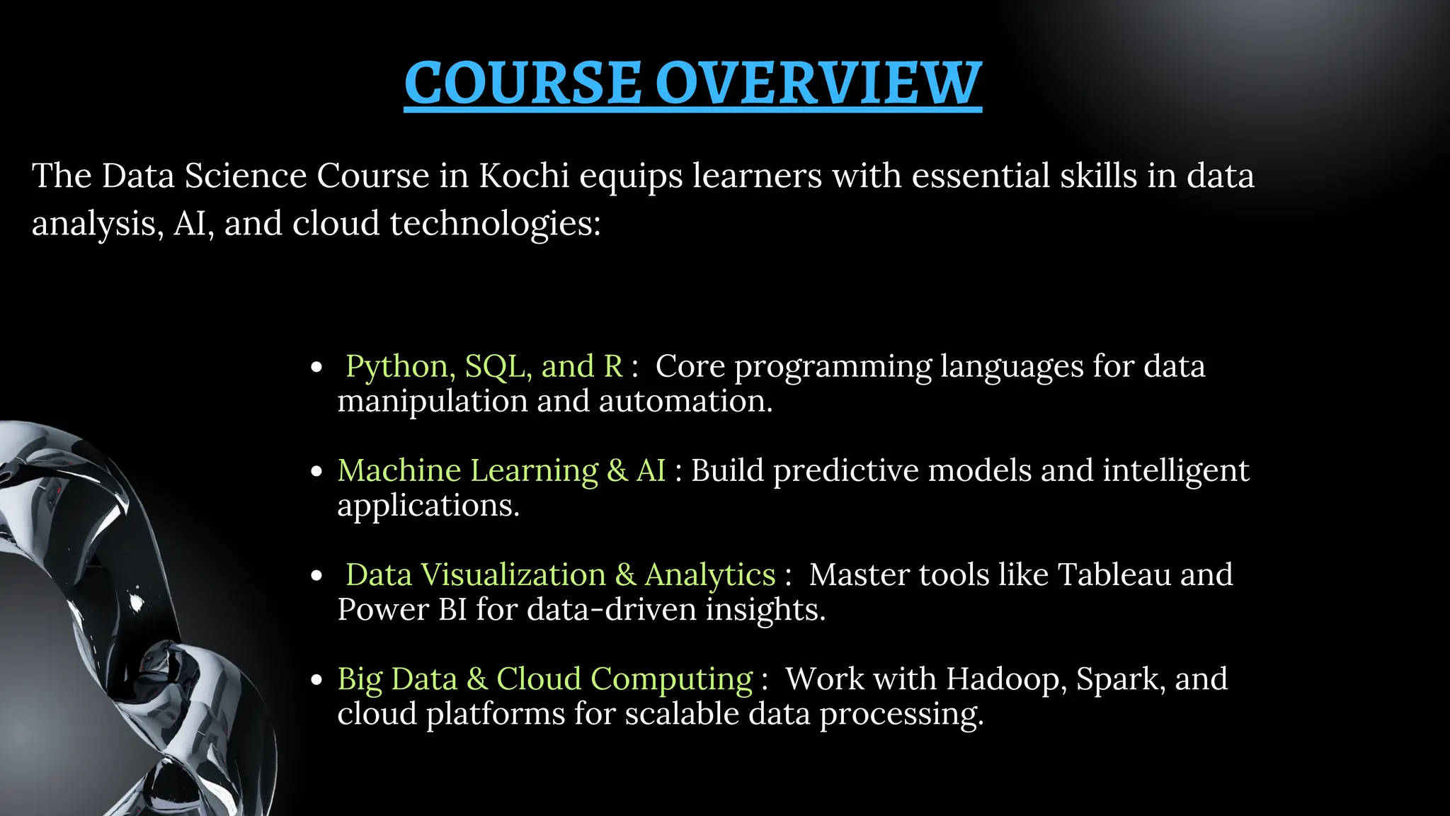 COURSE OVERVIEW
Python, SQL, and R : Core programming languages for data
manipulation and automation.
Machine Learning & AI : Build predictive models and intelligent
applications.
Data Visualization & Analytics : Master tools like Tableau and
Power BI for data-driven insights.
Big Data & Cloud Computing : Work with Hadoop, Spark, and
cloud platforms for scalable data processing.
The Data Science Course in Kochi equips learners with essential skills in data
analysis, AI, and cloud technologies:
 