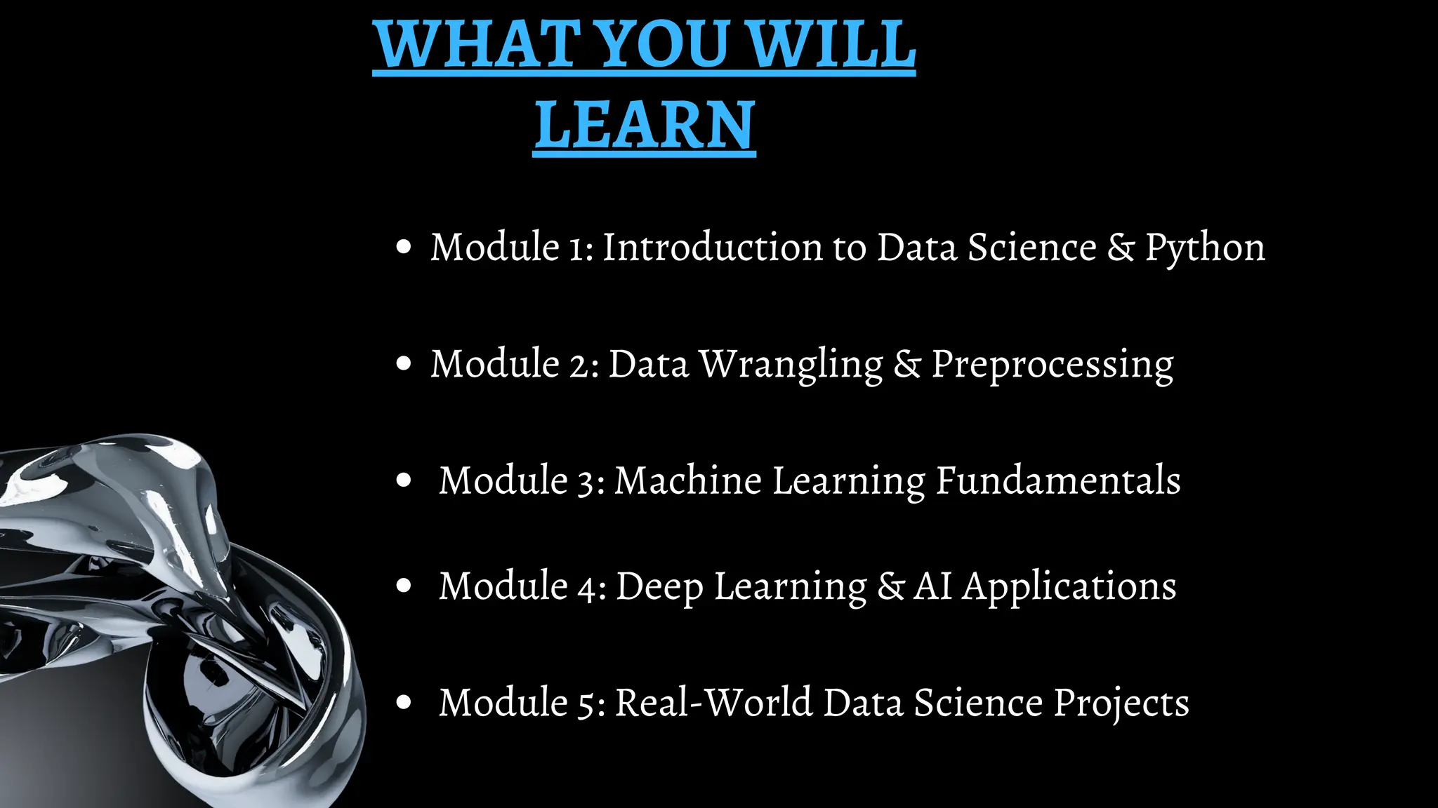 WHAT YOU WILL
LEARN
Module 1: Introduction to Data Science & Python
Module 2: Data Wrangling & Preprocessing
Module 3: Machine Learning Fundamentals
Module 4: Deep Learning & AI Applications
Module 5: Real-World Data Science Projects
 