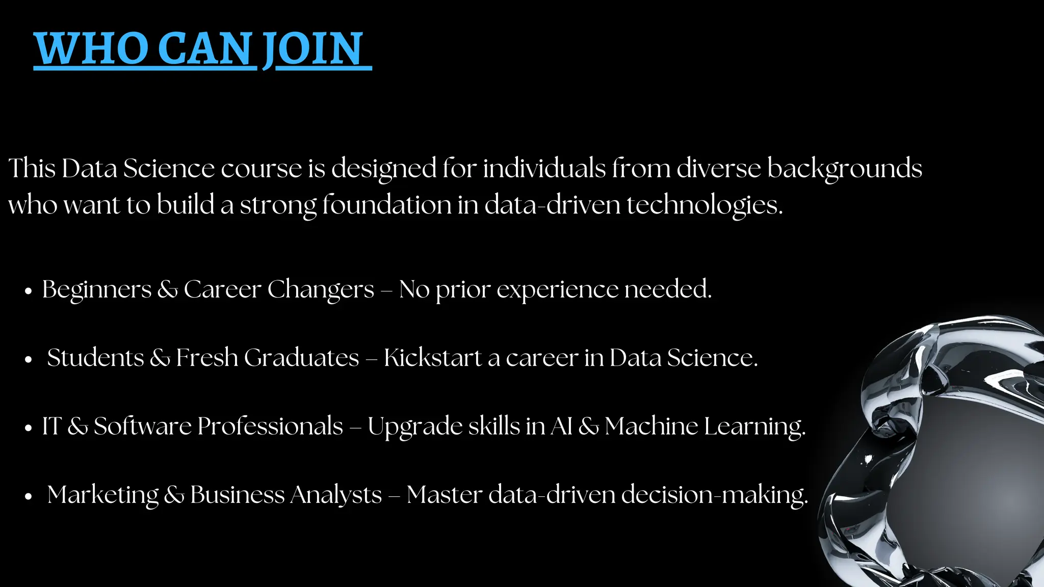 This Data Science course is designed for individuals from diverse backgrounds
who want to build a strong foundation in data-driven technologies.
WHO CAN JOIN
Beginners & Career Changers – No prior experience needed.
Students & Fresh Graduates – Kickstart a career in Data Science.
IT & Software Professionals – Upgrade skills in AI & Machine Learning.
Marketing & Business Analysts – Master data-driven decision-making.
 