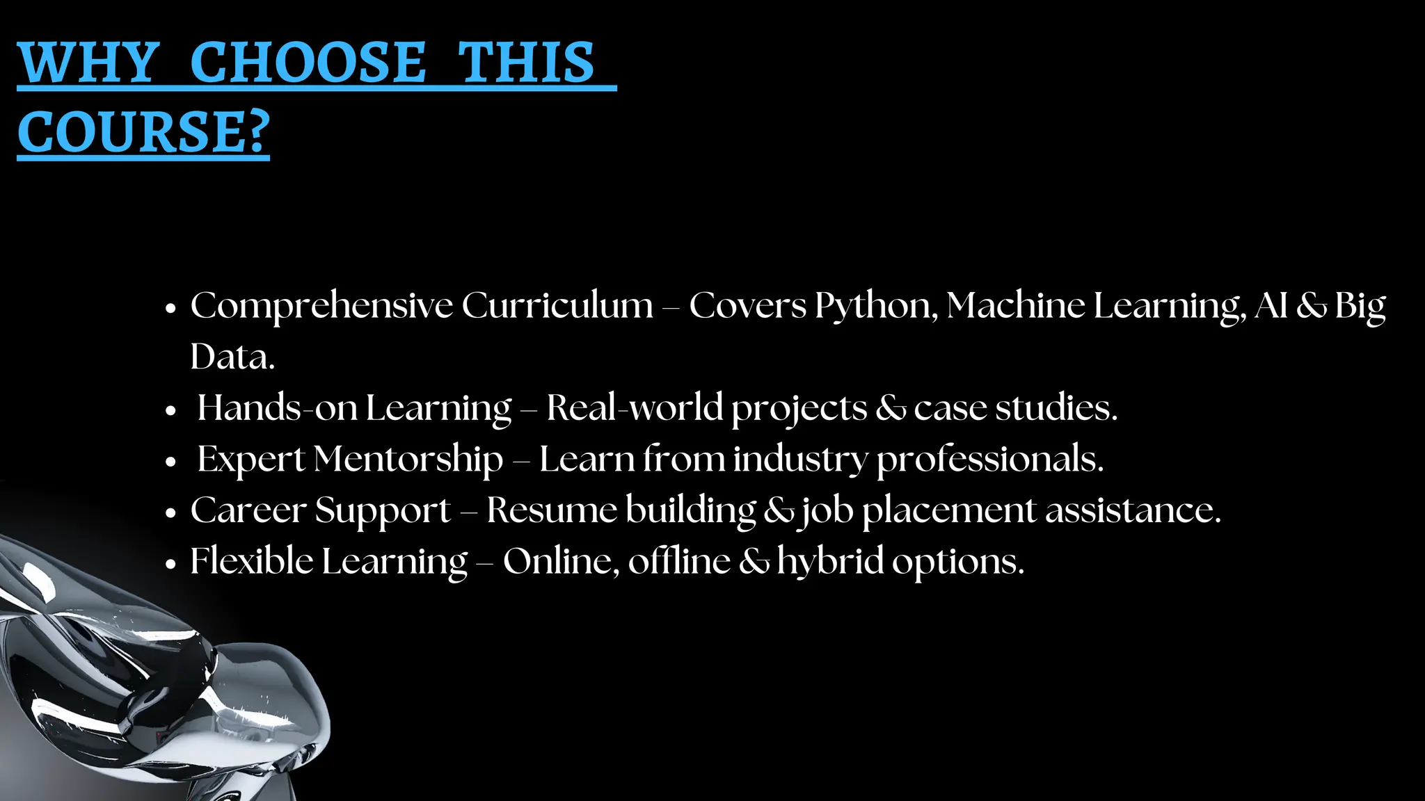 WHY CHOOSE THIS
COURSE?
Comprehensive Curriculum – Covers Python, Machine Learning, AI & Big
Data.
Hands-on Learning – Real-world projects & case studies.
Expert Mentorship – Learn from industry professionals.
Career Support – Resume building & job placement assistance.
Flexible Learning – Online, offline & hybrid options.
 