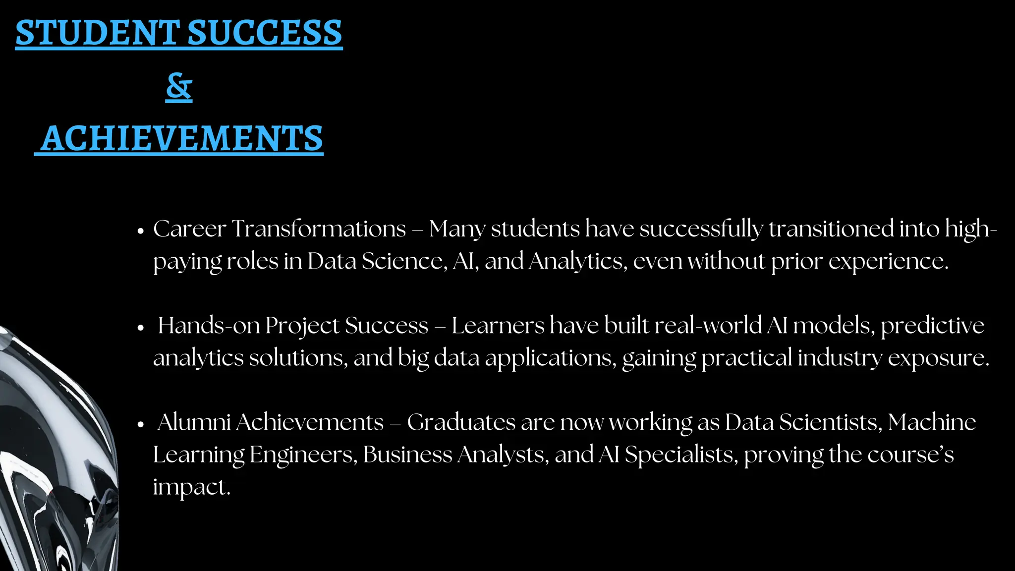 STUDENT SUCCESS
&
ACHIEVEMENTS
Career Transformations – Many students have successfully transitioned into high-
paying roles in Data Science, AI, and Analytics, even without prior experience.
Hands-on Project Success – Learners have built real-world AI models, predictive
analytics solutions, and big data applications, gaining practical industry exposure.
Alumni Achievements – Graduates are now working as Data Scientists, Machine
Learning Engineers, Business Analysts, and AI Specialists, proving the course’s
impact.
 