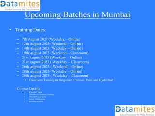 Upcoming Batches in Mumbai
• Training Dates:
– 7th August 2023 (Weekday – Online)
– 12th August 2023 (Weekend – Online )
– 14th August 2023 (Weekday – Online )
– 19th August 2023 (Weekend – Classroom)
– 21st August 2023 (Weekday – Online)
– 21st August 2023 ( Weekday – Classroom)
– 26th August 2023 ( Weekend – Online)
– 28th August 2023 (Weekday – Online)
– 28th August 2023 ( Weekday – Classroom)
• Classroom Training in Bangalore, Chennai, Pune, and Hyderabad
Course Details
• 8 Months Course
• 2 Months of Classroom Training
• 3 Month Project work
• IABAC Certification
• Internship Project
 