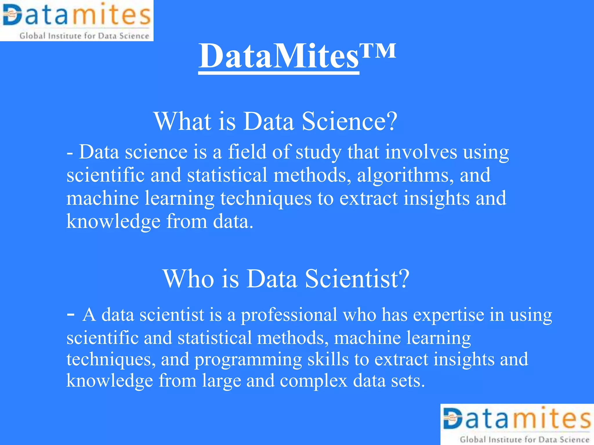 DataMites™
What is Data Science?
- Data science is a field of study that involves using
scientific and statistical methods, algorithms, and
machine learning techniques to extract insights and
knowledge from data.
Who is Data Scientist?
- A data scientist is a professional who has expertise in using
scientific and statistical methods, machine learning
techniques, and programming skills to extract insights and
knowledge from large and complex data sets.
 