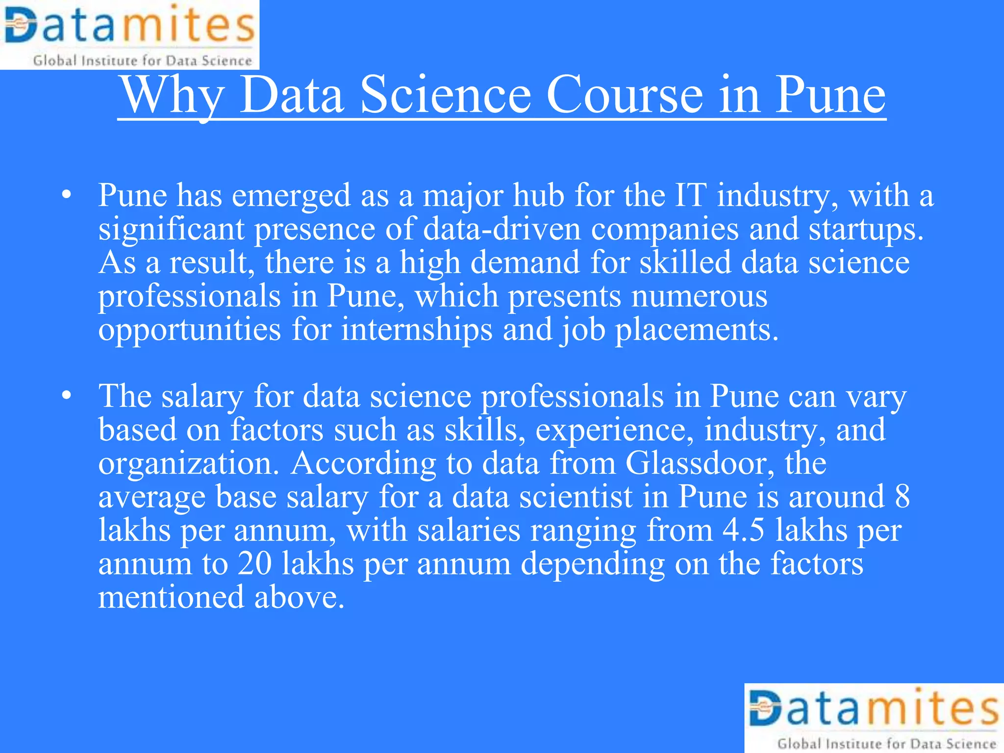 Why Data Science Course in Pune
• Pune has emerged as a major hub for the IT industry, with a
significant presence of data-driven companies and startups.
As a result, there is a high demand for skilled data science
professionals in Pune, which presents numerous
opportunities for internships and job placements.
• The salary for data science professionals in Pune can vary
based on factors such as skills, experience, industry, and
organization. According to data from Glassdoor, the
average base salary for a data scientist in Pune is around 8
lakhs per annum, with salaries ranging from 4.5 lakhs per
annum to 20 lakhs per annum depending on the factors
mentioned above.
 