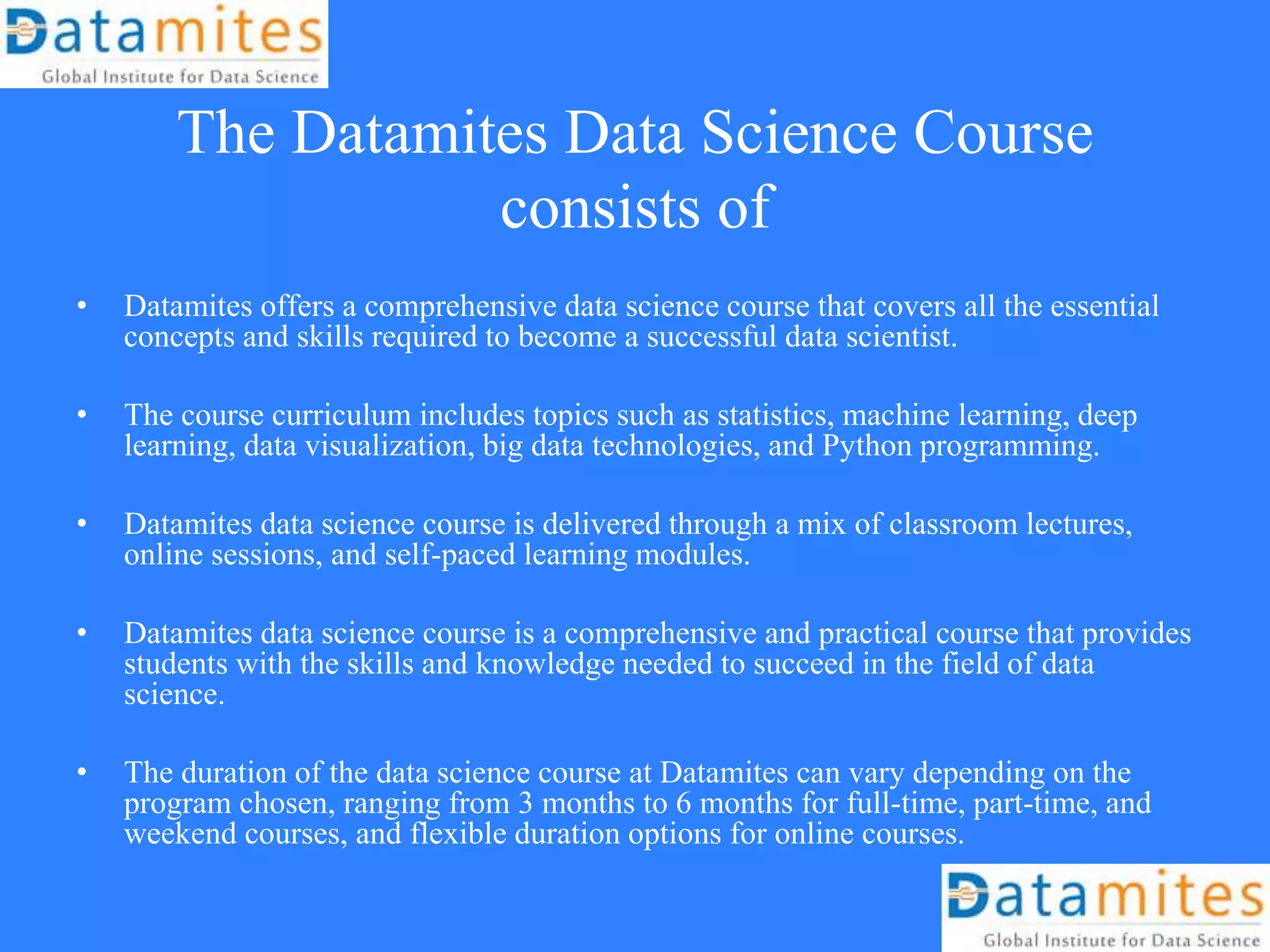 The Datamites Data Science Course
consists of
• Datamites offers a comprehensive data science course that covers all the essential
concepts and skills required to become a successful data scientist.
• The course curriculum includes topics such as statistics, machine learning, deep
learning, data visualization, big data technologies, and Python programming.
• Datamites data science course is delivered through a mix of classroom lectures,
online sessions, and self-paced learning modules.
• Datamites data science course is a comprehensive and practical course that provides
students with the skills and knowledge needed to succeed in the field of data
science.
• The duration of the data science course at Datamites can vary depending on the
program chosen, ranging from 3 months to 6 months for full-time, part-time, and
weekend courses, and flexible duration options for online courses.
 