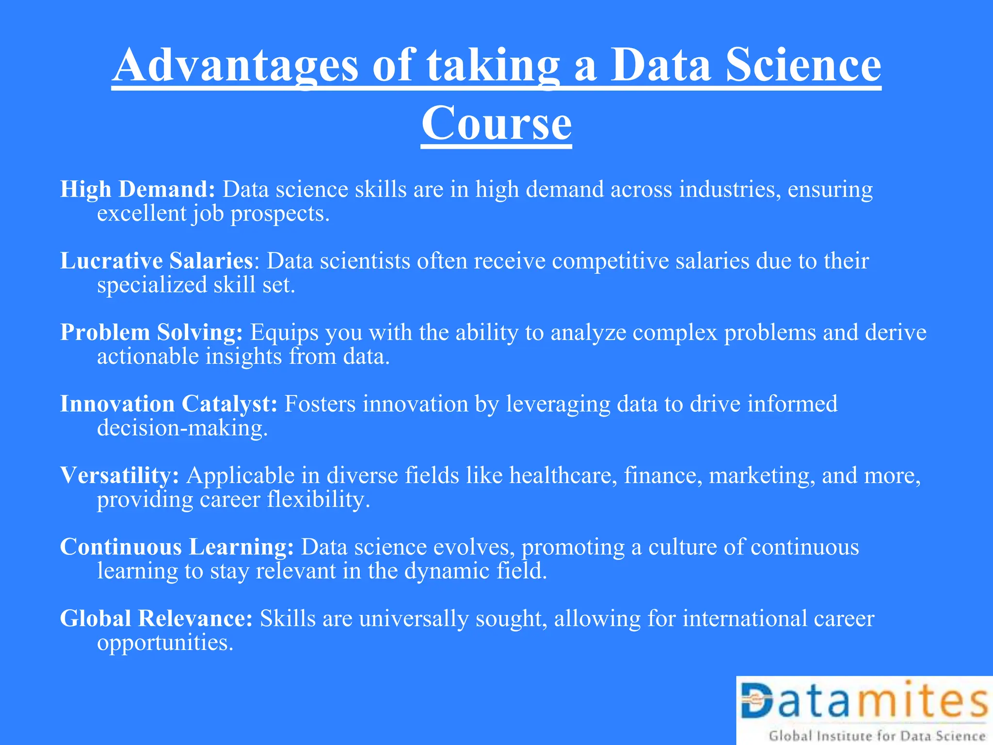 Advantages of taking a Data Science
Course
High Demand: Data science skills are in high demand across industries, ensuring
excellent job prospects.
Lucrative Salaries: Data scientists often receive competitive salaries due to their
specialized skill set.
Problem Solving: Equips you with the ability to analyze complex problems and derive
actionable insights from data.
Innovation Catalyst: Fosters innovation by leveraging data to drive informed
decision-making.
Versatility: Applicable in diverse fields like healthcare, finance, marketing, and more,
providing career flexibility.
Continuous Learning: Data science evolves, promoting a culture of continuous
learning to stay relevant in the dynamic field.
Global Relevance: Skills are universally sought, allowing for international career
opportunities.
 