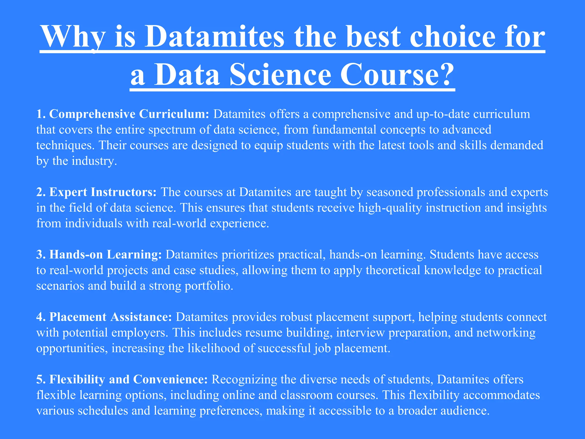 Why is Datamites the best choice for
a Data Science Course?
1. Comprehensive Curriculum: Datamites offers a comprehensive and up-to-date curriculum
that covers the entire spectrum of data science, from fundamental concepts to advanced
techniques. Their courses are designed to equip students with the latest tools and skills demanded
by the industry.
2. Expert Instructors: The courses at Datamites are taught by seasoned professionals and experts
in the field of data science. This ensures that students receive high-quality instruction and insights
from individuals with real-world experience.
3. Hands-on Learning: Datamites prioritizes practical, hands-on learning. Students have access
to real-world projects and case studies, allowing them to apply theoretical knowledge to practical
scenarios and build a strong portfolio.
4. Placement Assistance: Datamites provides robust placement support, helping students connect
with potential employers. This includes resume building, interview preparation, and networking
opportunities, increasing the likelihood of successful job placement.
5. Flexibility and Convenience: Recognizing the diverse needs of students, Datamites offers
flexible learning options, including online and classroom courses. This flexibility accommodates
various schedules and learning preferences, making it accessible to a broader audience.
 