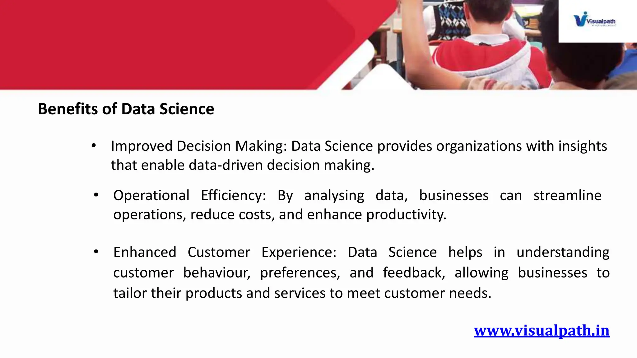 www.visualpath.in
Benefits of Data Science
• Improved Decision Making: Data Science provides organizations with insights
that enable data-driven decision making.
• Operational Efficiency: By analysing data, businesses can streamline
operations, reduce costs, and enhance productivity.
• Enhanced Customer Experience: Data Science helps in understanding
customer behaviour, preferences, and feedback, allowing businesses to
tailor their products and services to meet customer needs.
 