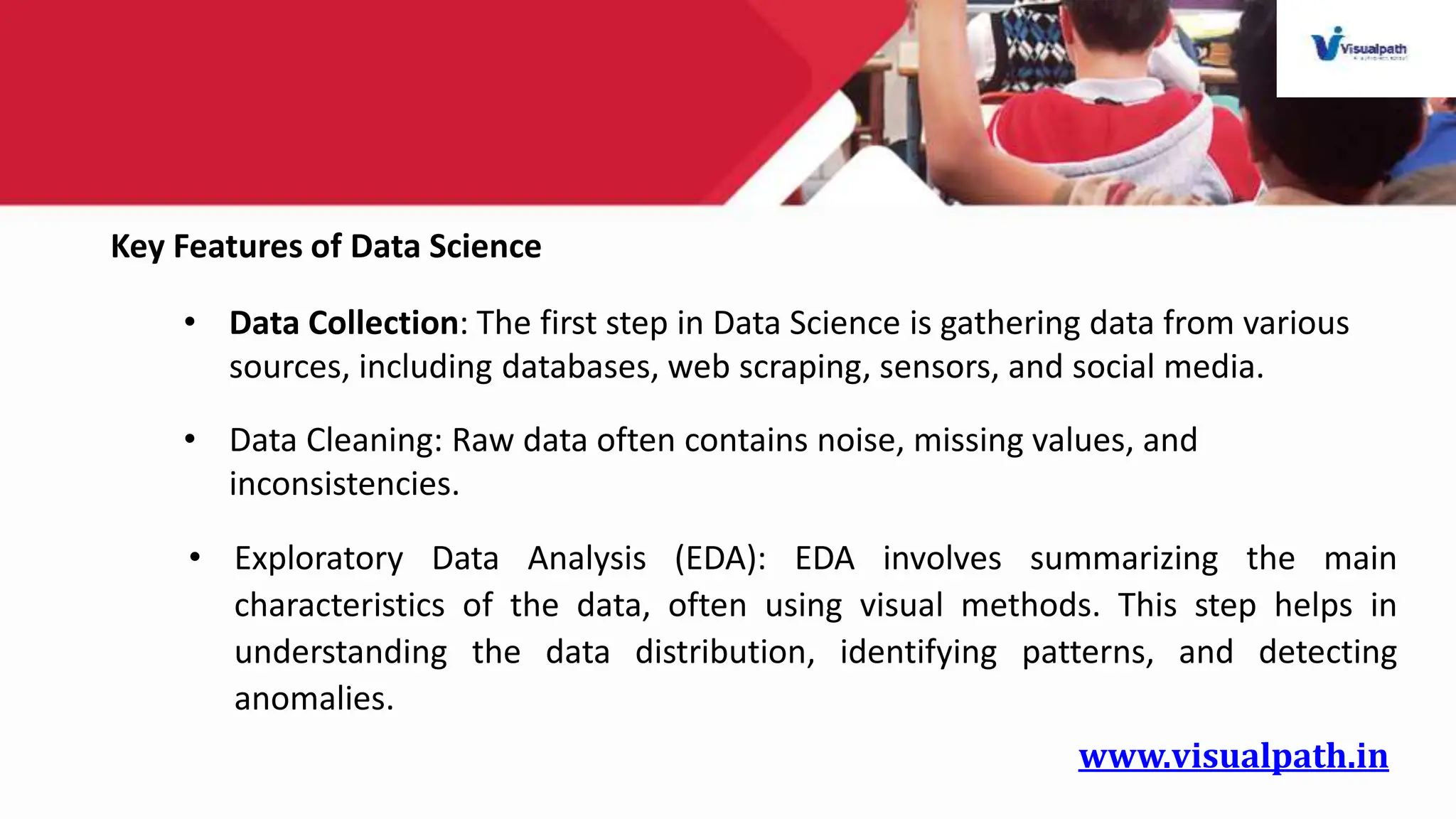 www.visualpath.in
Key Features of Data Science
• Data Collection: The first step in Data Science is gathering data from various
sources, including databases, web scraping, sensors, and social media.
• Data Cleaning: Raw data often contains noise, missing values, and
inconsistencies.
• Exploratory Data Analysis (EDA): EDA involves summarizing the main
characteristics of the data, often using visual methods. This step helps in
understanding the data distribution, identifying patterns, and detecting
anomalies.
 