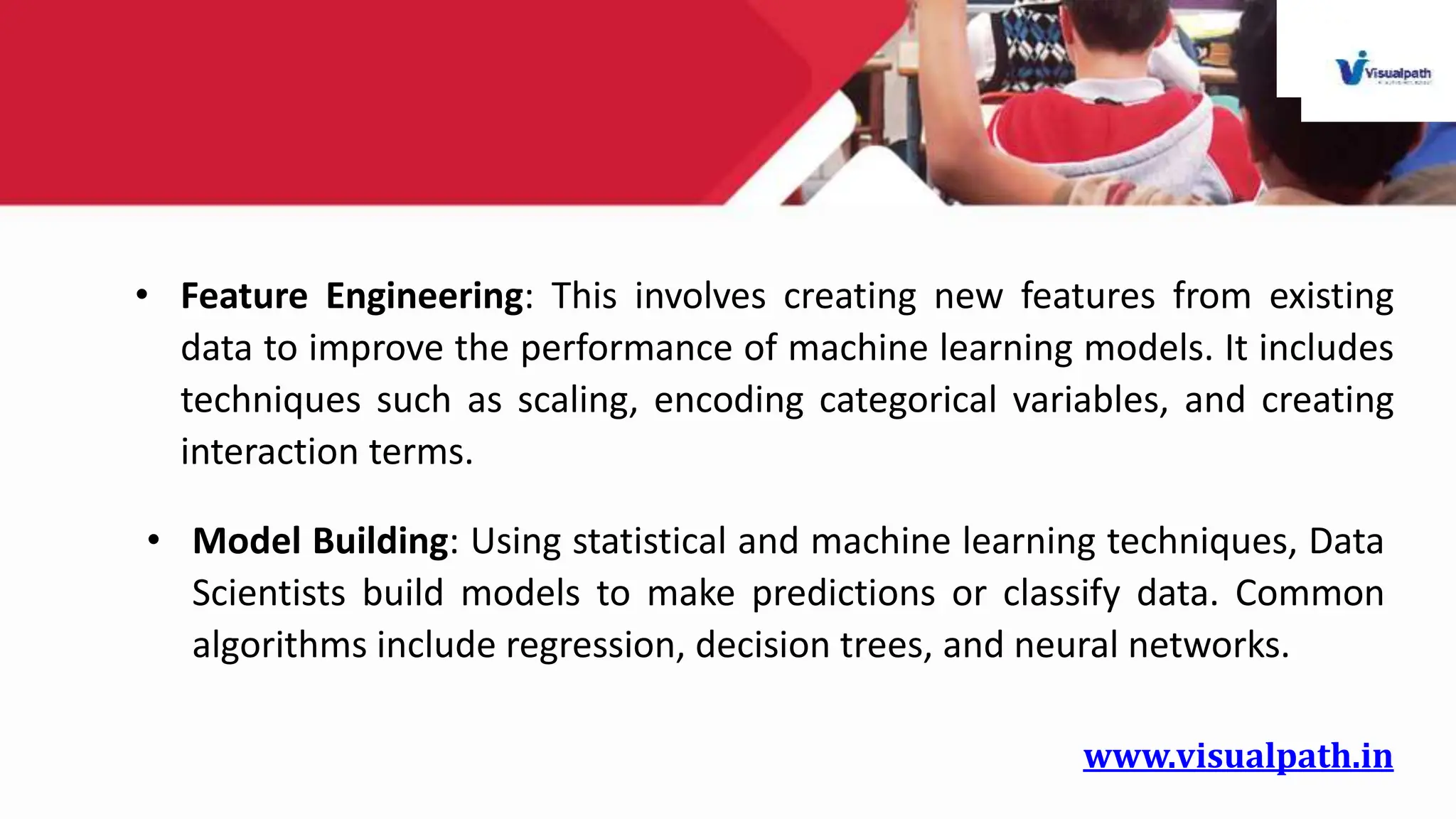 www.visualpath.in
• Feature Engineering: This involves creating new features from existing
data to improve the performance of machine learning models. It includes
techniques such as scaling, encoding categorical variables, and creating
interaction terms.
• Model Building: Using statistical and machine learning techniques, Data
Scientists build models to make predictions or classify data. Common
algorithms include regression, decision trees, and neural networks.
 