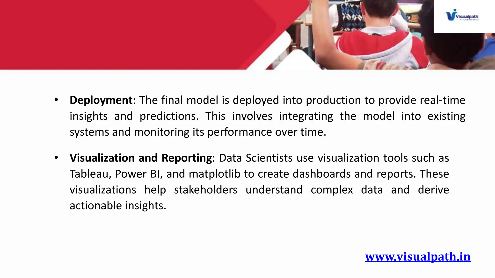 www.visualpath.in
• Deployment: The final model is deployed into production to provide real-time
insights and predictions. This involves integrating the model into existing
systems and monitoring its performance over time.
• Visualization and Reporting: Data Scientists use visualization tools such as
Tableau, Power BI, and matplotlib to create dashboards and reports. These
visualizations help stakeholders understand complex data and derive
actionable insights.
 