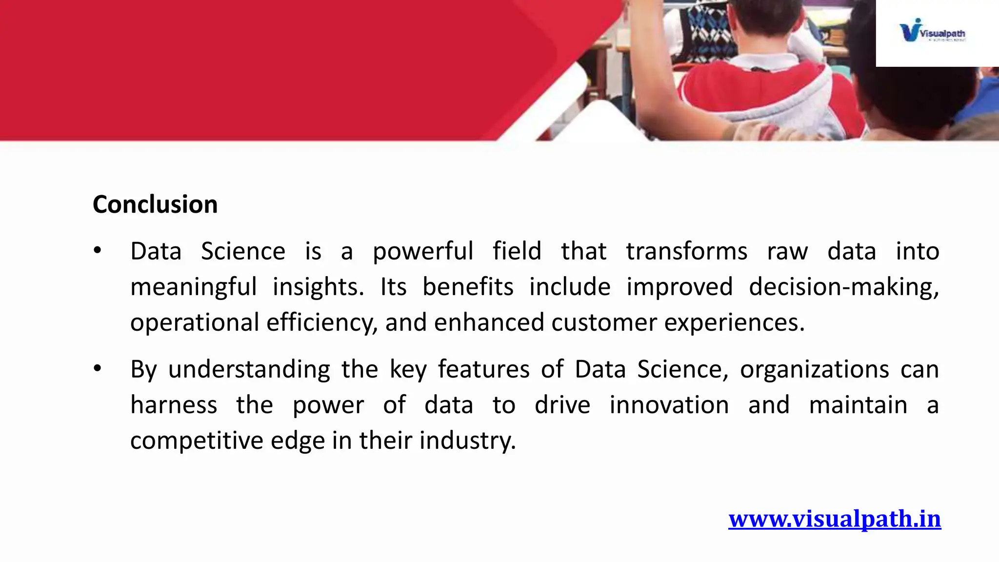 www.visualpath.in
Conclusion
• Data Science is a powerful field that transforms raw data into
meaningful insights. Its benefits include improved decision-making,
operational efficiency, and enhanced customer experiences.
• By understanding the key features of Data Science, organizations can
harness the power of data to drive innovation and maintain a
competitive edge in their industry.
 