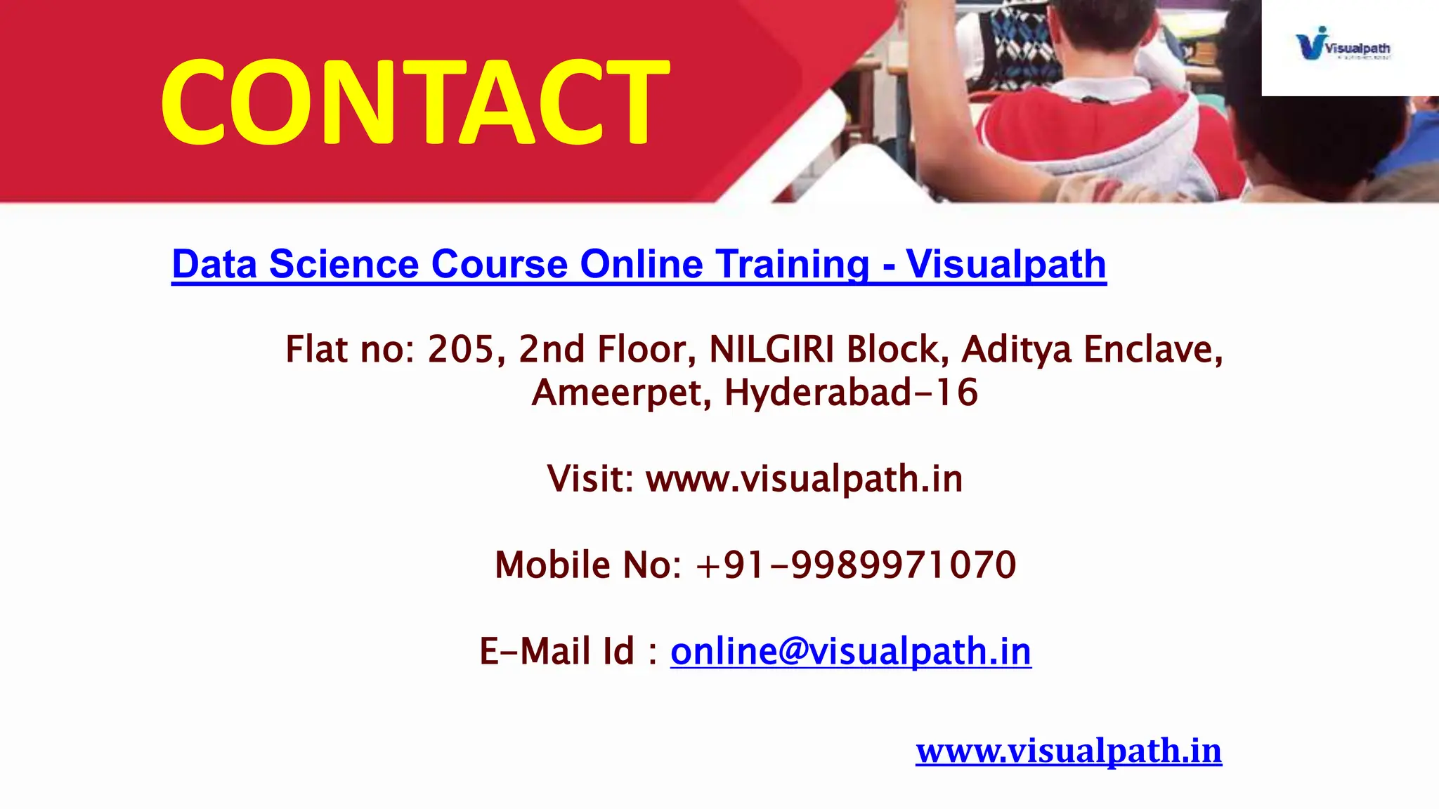 CONTACT
Flat no: 205, 2nd Floor, NILGIRI Block, Aditya Enclave,
Ameerpet, Hyderabad-16
Visit: www.visualpath.in
Mobile No: +91-9989971070
E-Mail Id : online@visualpath.in
Data Science Course Online Training - Visualpath
www.visualpath.in
 