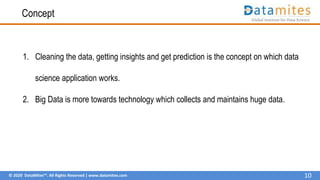 © 2020 DataMites™. All Rights Reserved | www.datamites.com
Concept
1. Cleaning the data, getting insights and get prediction is the concept on which data
science application works.
2. Big Data is more towards technology which collects and maintains huge data.
10
 