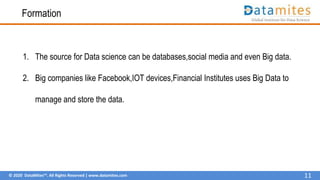 © 2020 DataMites™. All Rights Reserved | www.datamites.com
Formation
1. The source for Data science can be databases,social media and even Big data.
2. Big companies like Facebook,IOT devices,Financial Institutes uses Big Data to
manage and store the data.
11
 