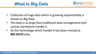 © 2020 DataMites™. All Rights Reserved | www.datamites.com
What is Big Data
3
• Collection of huge data which is growing exponentially is
known as Big Data.
• The data is so large that traditional data management tool
cannot standalone handle it.
• So the technology which handle it has been named as
BIG DATA only.
 