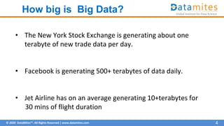 © 2020 DataMites™. All Rights Reserved | www.datamites.com
How big is Big Data?
4
• The New York Stock Exchange is generating about one
terabyte of new trade data per day.
• Facebook is generating 500+ terabytes of data daily.
• Jet Airline has on an average generating 10+terabytes for
30 mins of flight duration
 