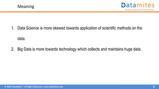 © 2020 DataMites™. All Rights Reserved | www.datamites.com
Meaning
1. Data Science is more skewed towards application of scientific methods on the
data.
2. Big Data is more towards technology which collects and maintains huge data.
9
 