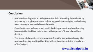 www.visualpath.in
Conclusion
• Machine learning plays an indispensable role in advancing data science by
automating complex processes, enhancing predictive analytics, and offering
tools to analyze vast and diverse data sets.
• From healthcare to finance and retail, the integration of machine learning
has revolutionized how data is used, driving more efficient, data-driven
decisions.
• The future of data science is inseparable from the innovations brought by
machine learning, and together, they will continue to push the boundaries
of technology.
 