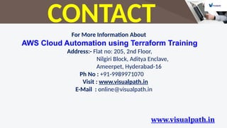 www.visualpath.in
CONTACT
For More Information About
AWS Cloud Automation using Terraform Training
Address:- Flat no: 205, 2nd Floor,
Nilgiri Block, Aditya Enclave,
Ameerpet, Hyderabad-16
Ph No : +91-9989971070
Visit : www.visualpath.in
E-Mail : online@visualpath.in
 