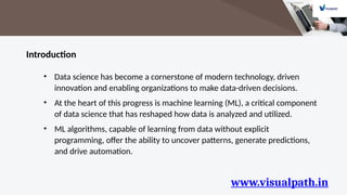 www.visualpath.in
Introduction
• Data science has become a cornerstone of modern technology, driven
innovation and enabling organizations to make data-driven decisions.
• At the heart of this progress is machine learning (ML), a critical component
of data science that has reshaped how data is analyzed and utilized.
• ML algorithms, capable of learning from data without explicit
programming, offer the ability to uncover patterns, generate predictions,
and drive automation.
 