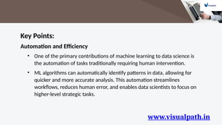 www.visualpath.in
Key Points:
Automation and Efficiency
• One of the primary contributions of machine learning to data science is
the automation of tasks traditionally requiring human intervention.
• ML algorithms can automatically identify patterns in data, allowing for
quicker and more accurate analysis. This automation streamlines
workflows, reduces human error, and enables data scientists to focus on
higher-level strategic tasks.
 