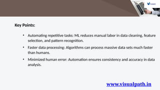 www.visualpath.in
Key Points:
• Automating repetitive tasks: ML reduces manual labor in data cleaning, feature
selection, and pattern recognition.
• Faster data processing: Algorithms can process massive data sets much faster
than humans.
• Minimized human error: Automation ensures consistency and accuracy in data
analysis.
 