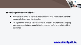 www.visualpath.in
Enhancing Predictive Analytics
• Predictive analytics is a crucial application of data science that benefits
immensely from machine learning.
• ML algorithms analyze historical data to forecast future trends, helping
businesses predict customer behavior, market shifts, and other critical
outcomes.
 