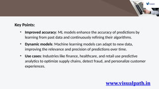 www.visualpath.in
Key Points:
• Improved accuracy: ML models enhance the accuracy of predictions by
learning from past data and continuously refining their algorithms.
• Dynamic models: Machine learning models can adapt to new data,
improving the relevance and precision of predictions over time.
• Use cases: Industries like finance, healthcare, and retail use predictive
analytics to optimize supply chains, detect fraud, and personalize customer
experiences.
 