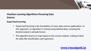 www.visualpath.in
Machine Learning Algorithms Powering Data
Science
Supervised Learning
• Supervised learning is the foundation of many data science applications. In
this approach, an algorithm is trained using labeled data, meaning the
desired output is already known.
• The algorithm learns to map inputs to the correct outputs, making it ideal
for tasks like classification and regression.
 