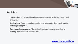 www.visualpath.in
Key Points:
Labeled data: Supervised learning requires data that is already categorized
or tagged.
Applications: Common applications include spam detection, credit scoring,
and image recognition.
Continuous improvement: These algorithms can improve over time by
learning from feedback and new data.
 