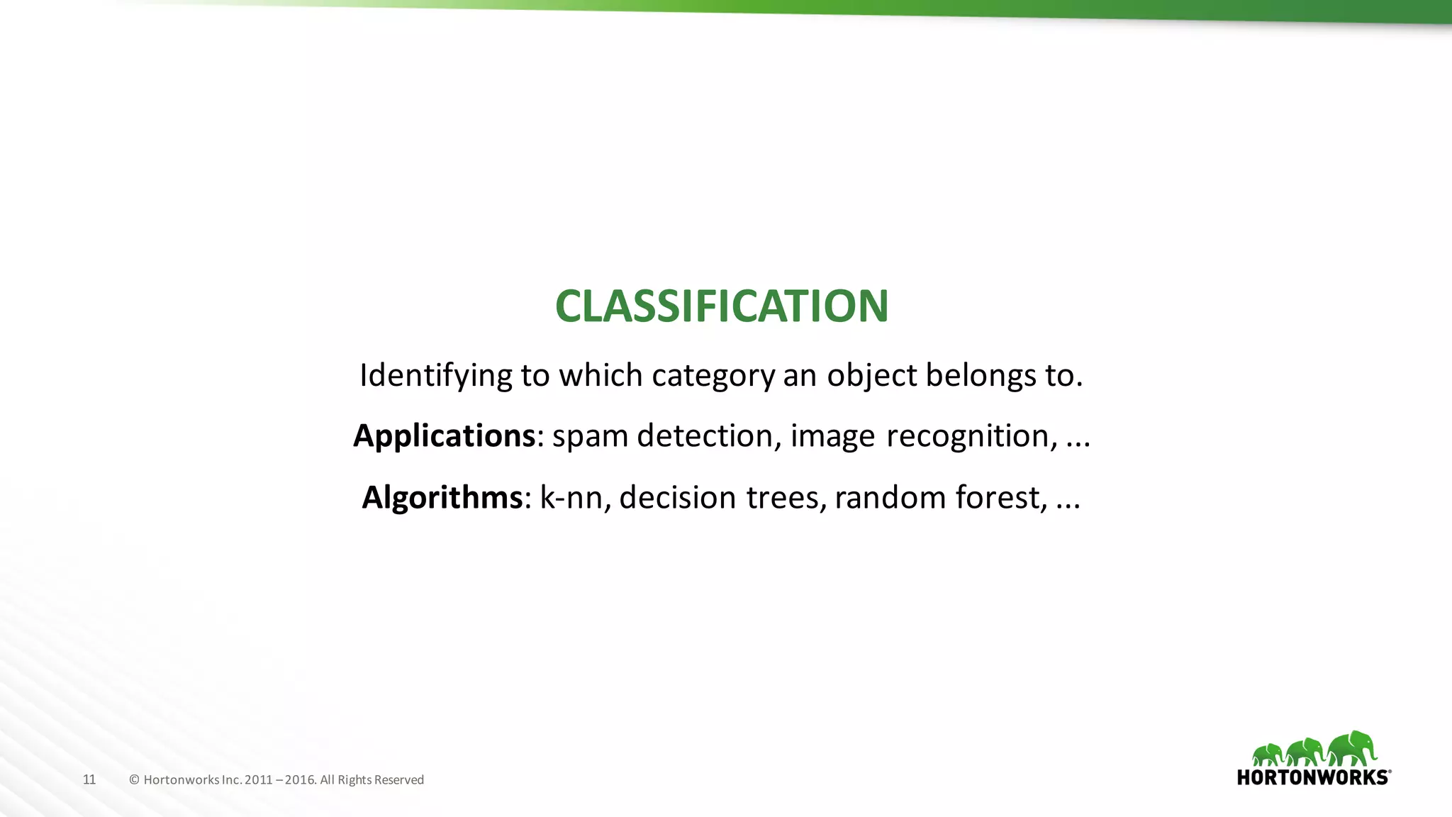 11 ©	Hortonworks	Inc.	2011	–2016.	All	Rights	Reserved
CLASSIFICATION
Identifying	to	which	category	an	object	belongs	to.
Applications:	spam	detection,	image	recognition,	...
Algorithms:	k-nn,	decision	trees,	random	forest,	...
 