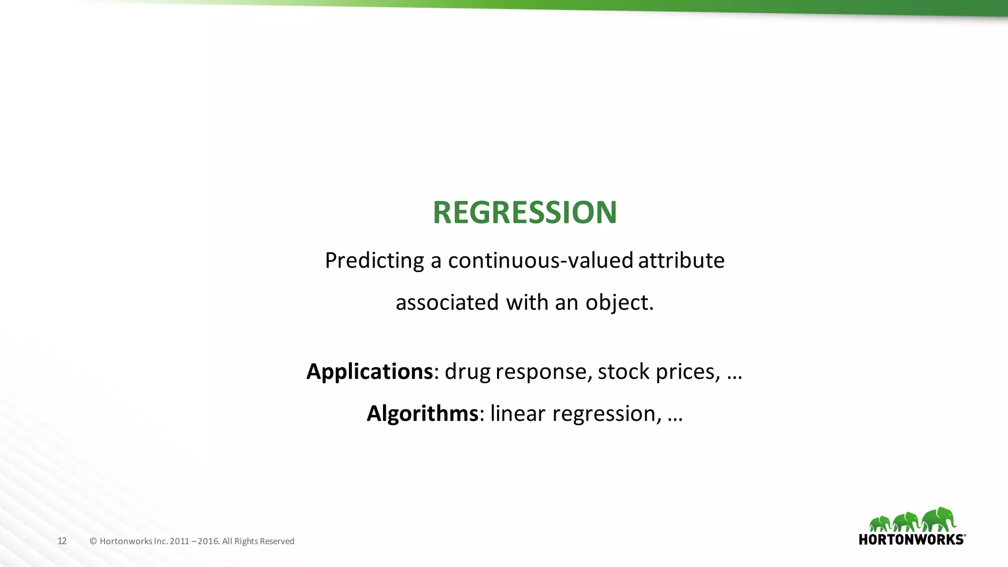 12 ©	Hortonworks	Inc.	2011	–2016.	All	Rights	Reserved
REGRESSION
Predicting	a	continuous-valued	attribute	
associated	with	an	object.
Applications:	drug	response,	stock	prices,	…
Algorithms: linear	regression,	…
 
