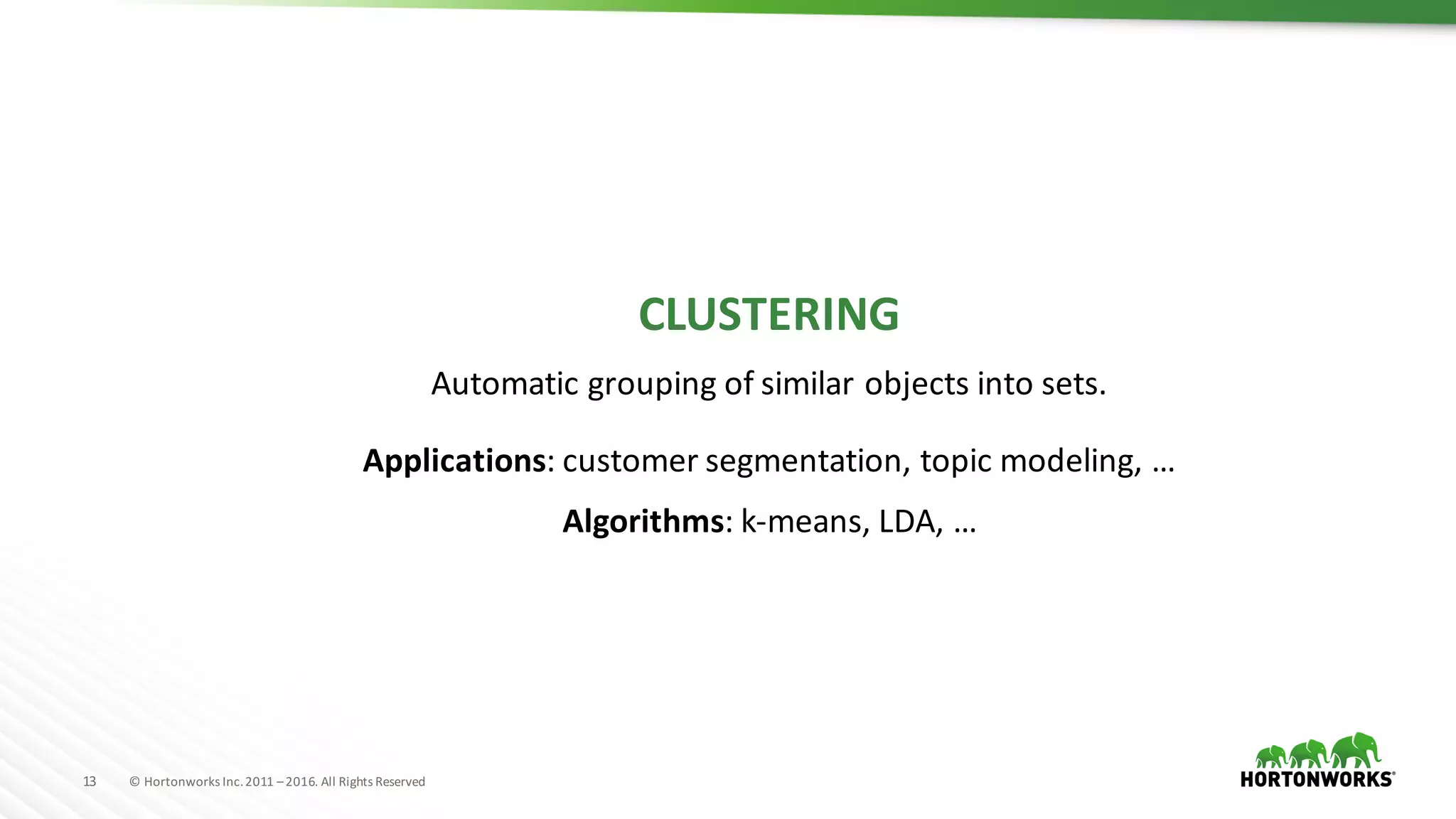 13 ©	Hortonworks	Inc.	2011	–2016.	All	Rights	Reserved
CLUSTERING
Automatic	grouping	of	similar	objects	into	sets.
Applications:	customer	segmentation,	topic	modeling,	…
Algorithms: k-means,	LDA,	…
 
