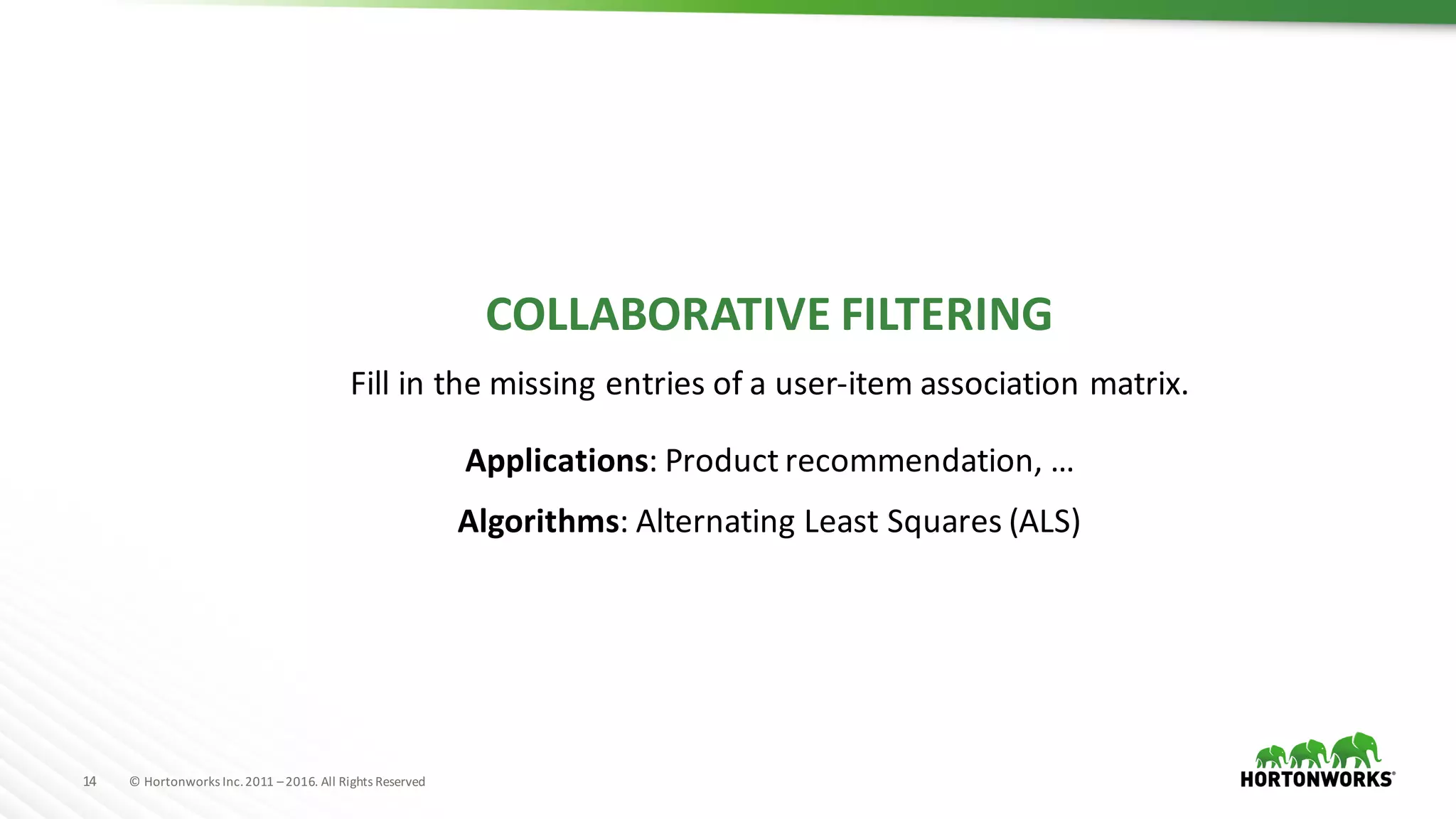14 ©	Hortonworks	Inc.	2011	–2016.	All	Rights	Reserved
COLLABORATIVE	FILTERING
Fill	in	the	missing	entries	of	a	user-item	association	matrix.
Applications:	Product	recommendation,	…
Algorithms: Alternating Least Squares (ALS)
 