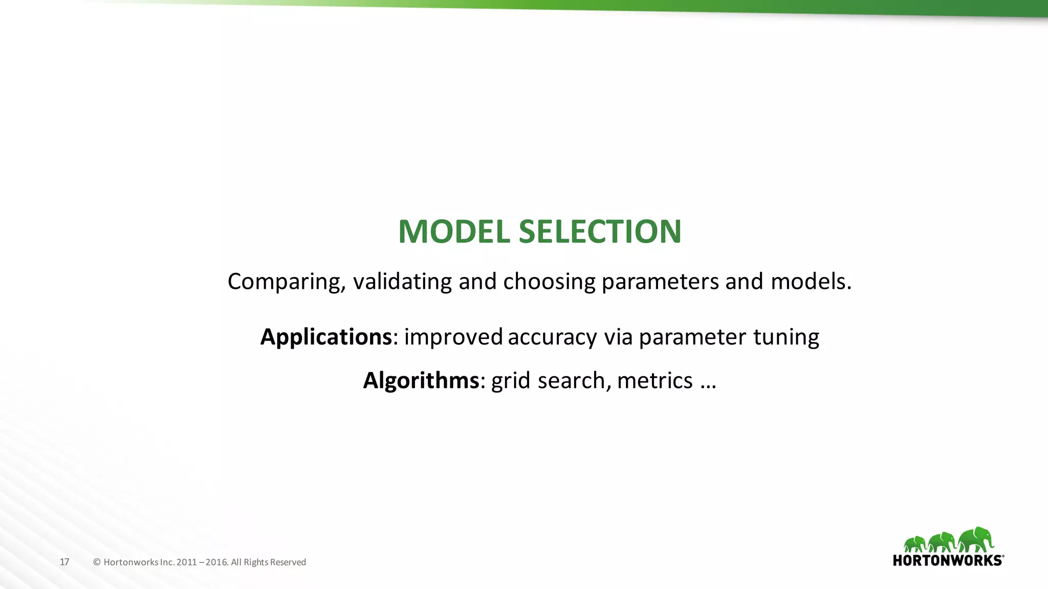 17 ©	Hortonworks	Inc.	2011	–2016.	All	Rights	Reserved
MODEL	SELECTION
Comparing,	validating	and	choosing	parameters	and	models.
Applications:	improved	accuracy	via	parameter	tuning
Algorithms:	grid	search,	metrics	…
 