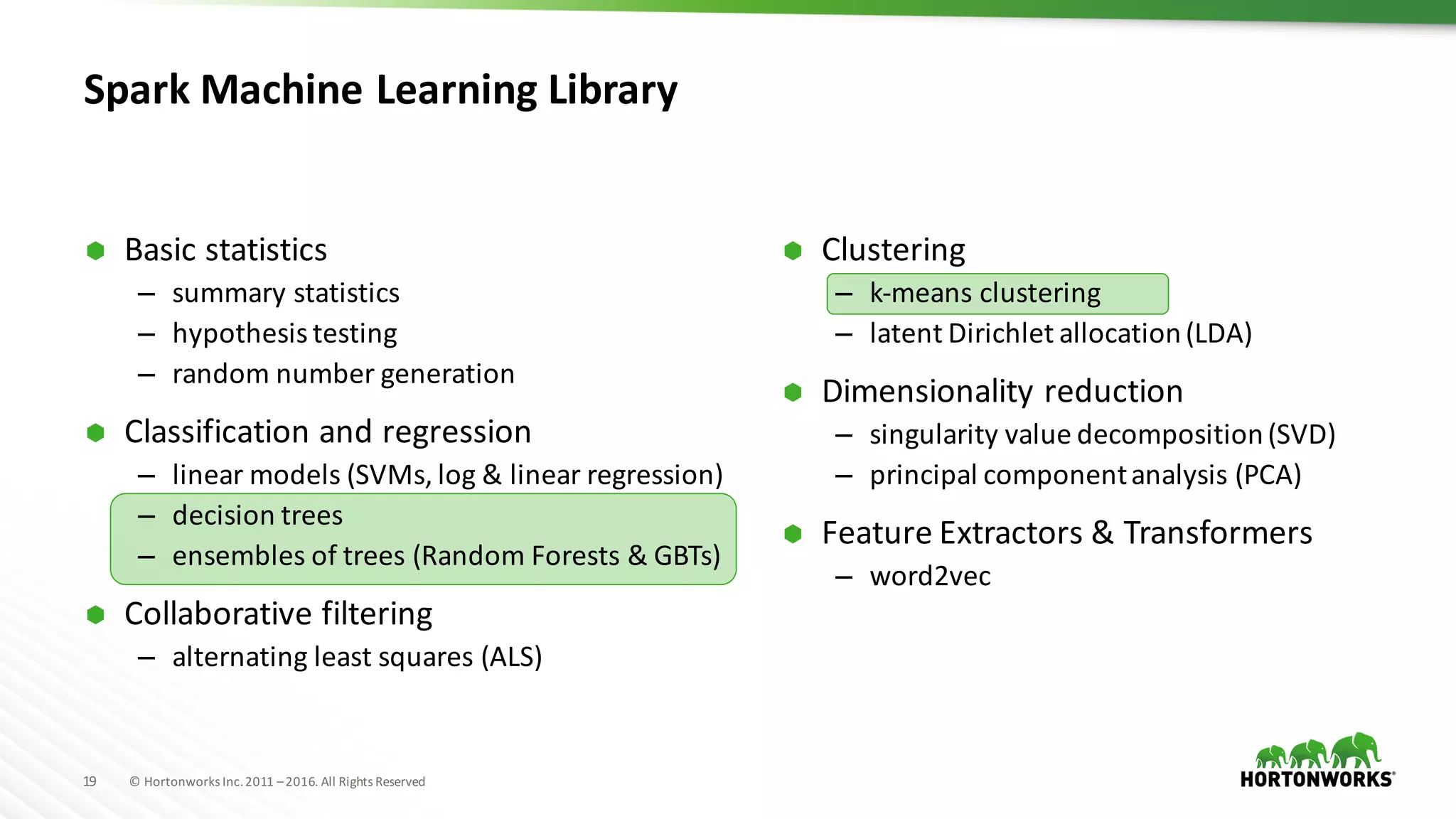 19 ©	Hortonworks	Inc.	2011	–2016.	All	Rights	Reserved
Spark	Machine	Learning	Library
Ã Clustering
– k-means	clustering
– latent	Dirichlet allocation	(LDA)
Ã Dimensionality	reduction
– singularity	value	decomposition	(SVD)
– principal	component	analysis	(PCA)
Ã Feature	Extractors	&	Transformers
– word2vec
Ã Basic	statistics
– summary	statistics
– hypothesis	testing
– random	number	generation
Ã Classification	and	regression
– linear	models	(SVMs,	log	&	linear	regression)
– decision	trees
– ensembles	of	trees	(Random	Forests	&	GBTs)
Ã Collaborative	filtering
– alternating	least	squares	(ALS)
 