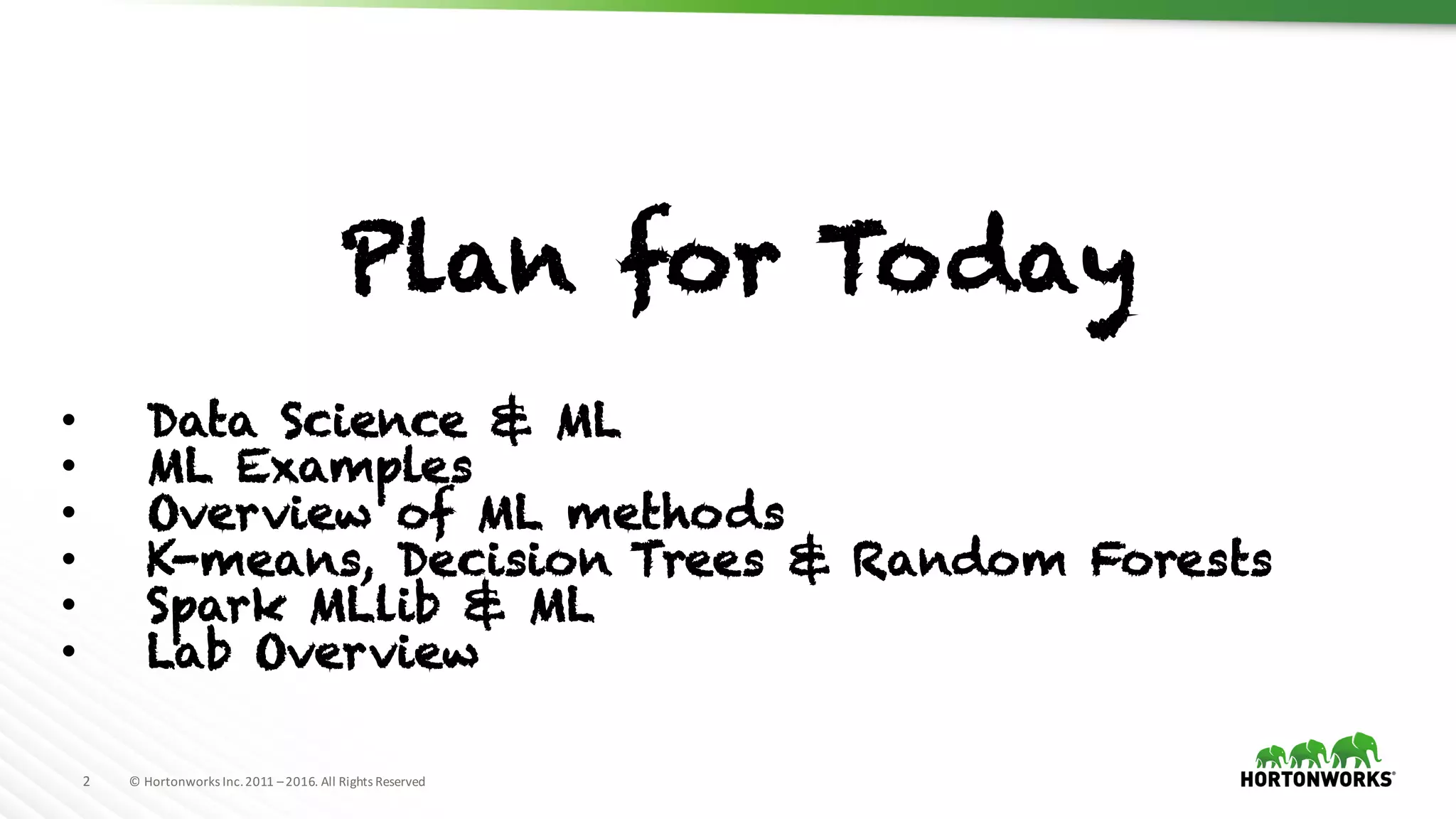 2 ©	Hortonworks	Inc.	2011	–2016.	All	Rights	Reserved
Plan for Today
• Data Science & ML
• ML Examples
• Overview of ML methods
• K-means, Decision Trees & Random Forests
• Spark MLlib & ML
• Lab Overview
 