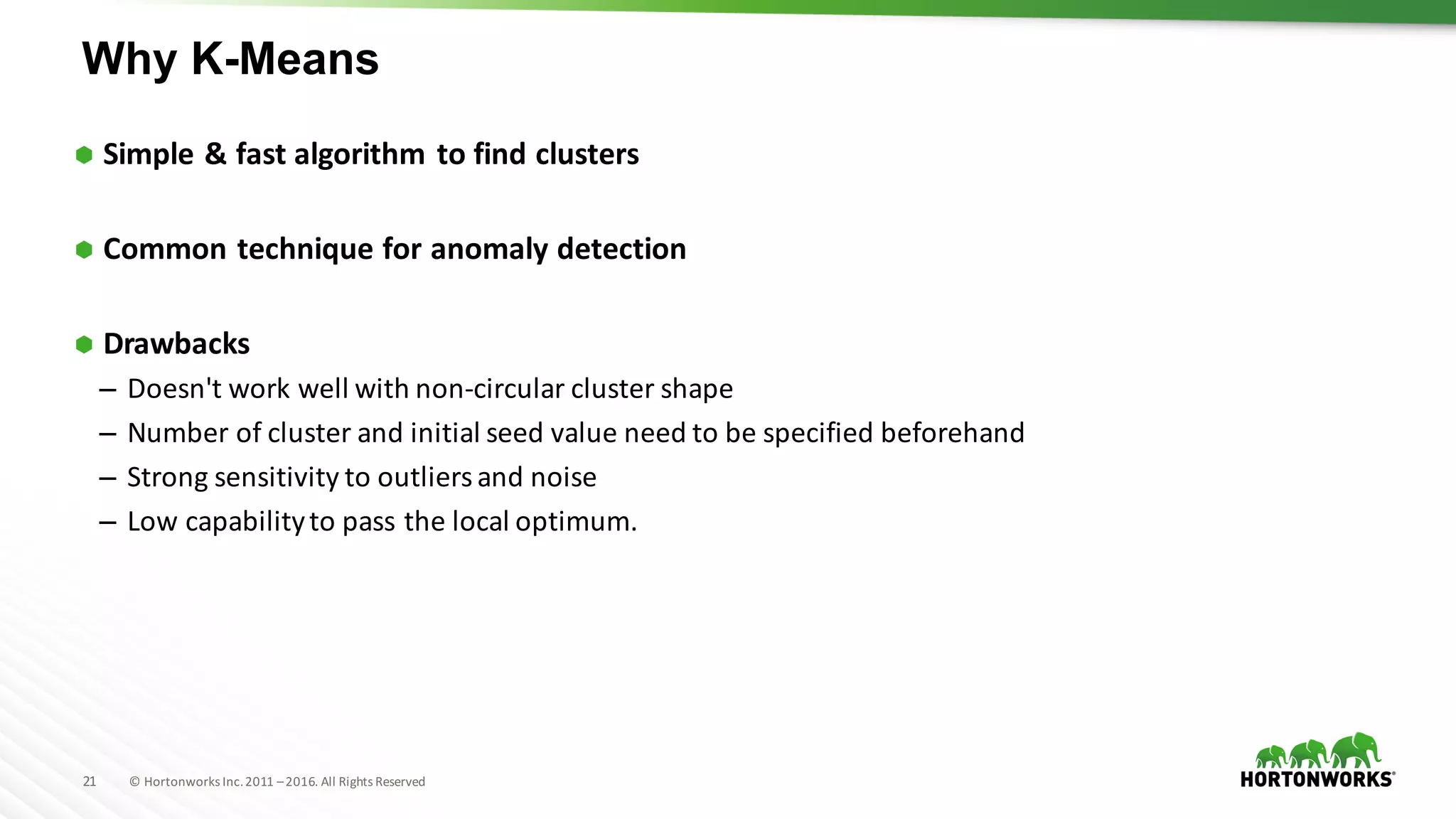 21 ©	Hortonworks	Inc.	2011	–2016.	All	Rights	Reserved
Why K-Means
Ã Simple	&	fast	algorithm	to	find	clusters
Ã Common	technique	for	anomaly	detection
Ã Drawbacks
– Doesn't	work	well	with	non-circular	cluster	shape
– Number	of	cluster	and	initial	seed	value	need	to	be	specified	beforehand
– Strong	sensitivity	to	outliers	and	noise
– Low	capability	to	pass	the	local	optimum.
 