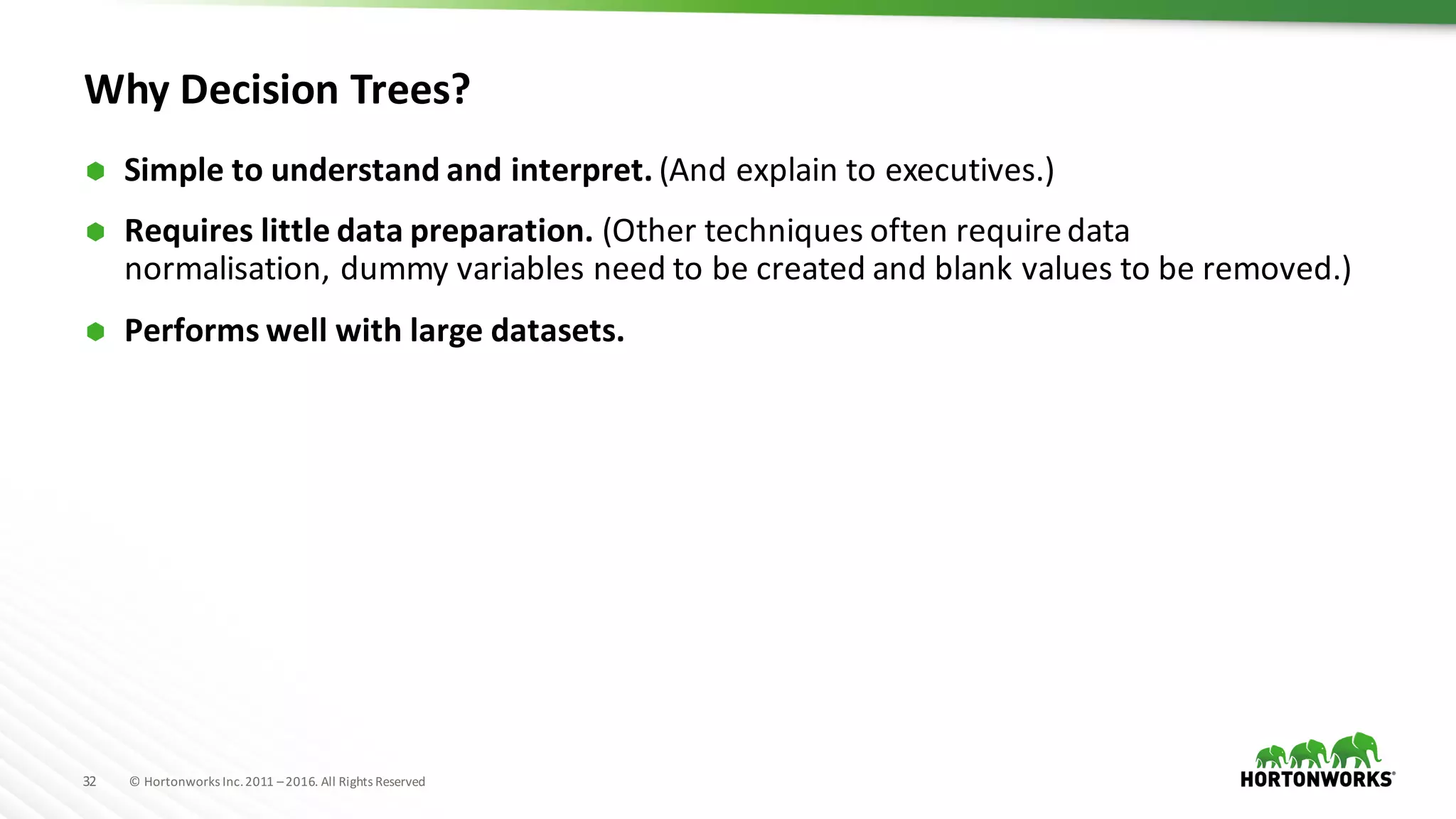 32 ©	Hortonworks	Inc.	2011	–2016.	All	Rights	Reserved
Why	Decision	Trees?
Ã Simple	to	understand	and	interpret. (And	explain	to	executives.)
Ã Requires	little	data	preparation. (Other	techniques	often	require	data	
normalisation, dummy	variables	need	to	be	created	and	blank	values	to	be	removed.)
Ã Performs	well	with	large	datasets.
 