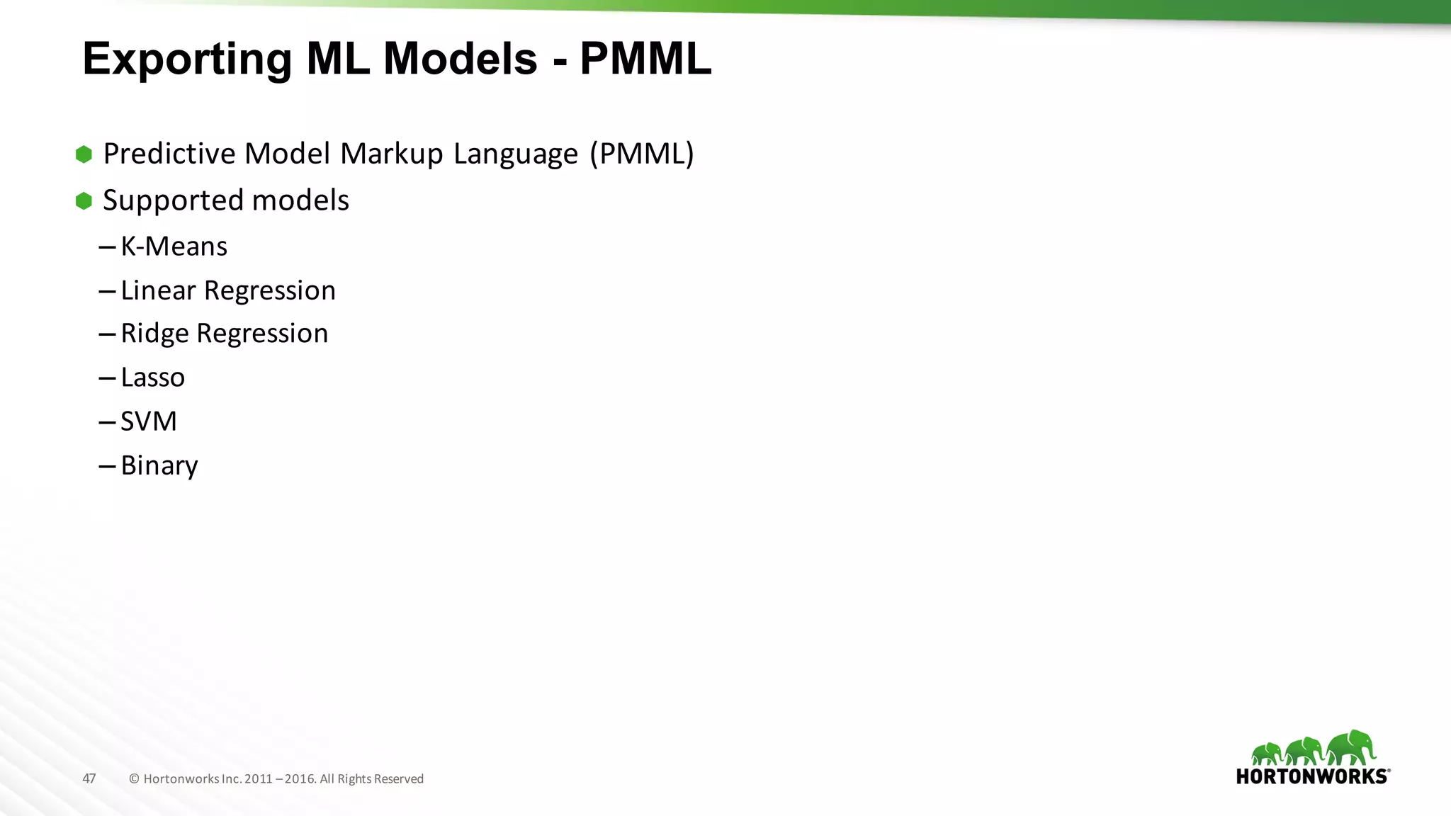 47 ©	Hortonworks	Inc.	2011	–2016.	All	Rights	Reserved
Exporting ML Models - PMML
Ã Predictive	Model	Markup	Language	(PMML)
Ã Supported	models
– K-Means	
– Linear	Regression
– Ridge	Regression	
– Lasso
– SVM
– Binary	
 
