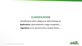 11 ©	Hortonworks	Inc.	2011	–2016.	All	Rights	Reserved
CLASSIFICATION
Identifying	to	which	category	an	object	belongs	to.
Applications:	spam	detection,	image	recognition,	...
Algorithms:	k-nn,	decision	trees,	random	forest,	...
 