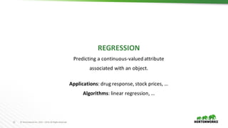12 ©	Hortonworks	Inc.	2011	–2016.	All	Rights	Reserved
REGRESSION
Predicting	a	continuous-valued	attribute	
associated	with	an	object.
Applications:	drug	response,	stock	prices,	…
Algorithms: linear	regression,	…
 