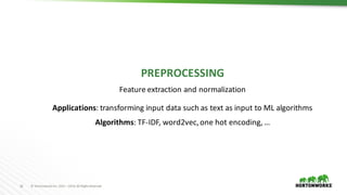 16 ©	Hortonworks	Inc.	2011	–2016.	All	Rights	Reserved
PREPROCESSING
Feature	extraction	and	normalization
Applications:	transforming	input	data	such	as	text	as	input	to	ML	algorithms
Algorithms:	TF-IDF,	word2vec,	one	hot	encoding,	…
 
