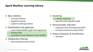 19 ©	Hortonworks	Inc.	2011	–2016.	All	Rights	Reserved
Spark	Machine	Learning	Library
Ã Clustering
– k-means	clustering
– latent	Dirichlet allocation	(LDA)
Ã Dimensionality	reduction
– singularity	value	decomposition	(SVD)
– principal	component	analysis	(PCA)
Ã Feature	Extractors	&	Transformers
– word2vec
Ã Basic	statistics
– summary	statistics
– hypothesis	testing
– random	number	generation
Ã Classification	and	regression
– linear	models	(SVMs,	log	&	linear	regression)
– decision	trees
– ensembles	of	trees	(Random	Forests	&	GBTs)
Ã Collaborative	filtering
– alternating	least	squares	(ALS)
 