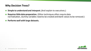 32 ©	Hortonworks	Inc.	2011	–2016.	All	Rights	Reserved
Why	Decision	Trees?
Ã Simple	to	understand	and	interpret. (And	explain	to	executives.)
Ã Requires	little	data	preparation. (Other	techniques	often	require	data	
normalisation, dummy	variables	need	to	be	created	and	blank	values	to	be	removed.)
Ã Performs	well	with	large	datasets.
 
