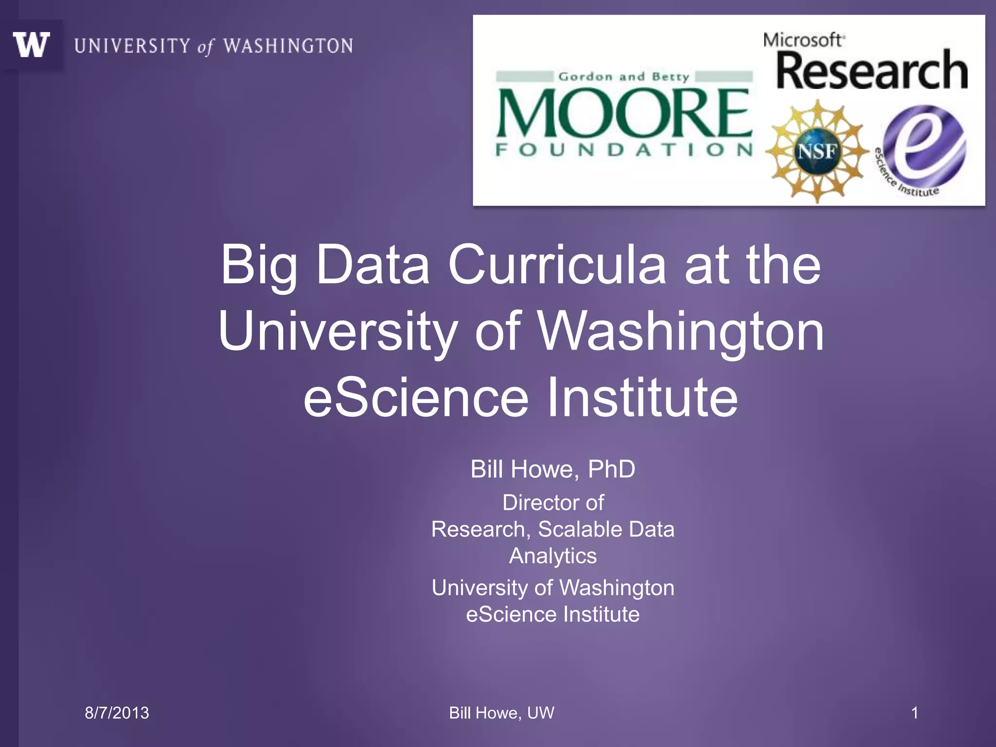 Bill Howe, PhD
Director of
Research, Scalable Data
Analytics
University of Washington
eScience Institute
Big Data Curricula at the
University of Washington
eScience Institute
8/7/2013 Bill Howe, UW 1
 