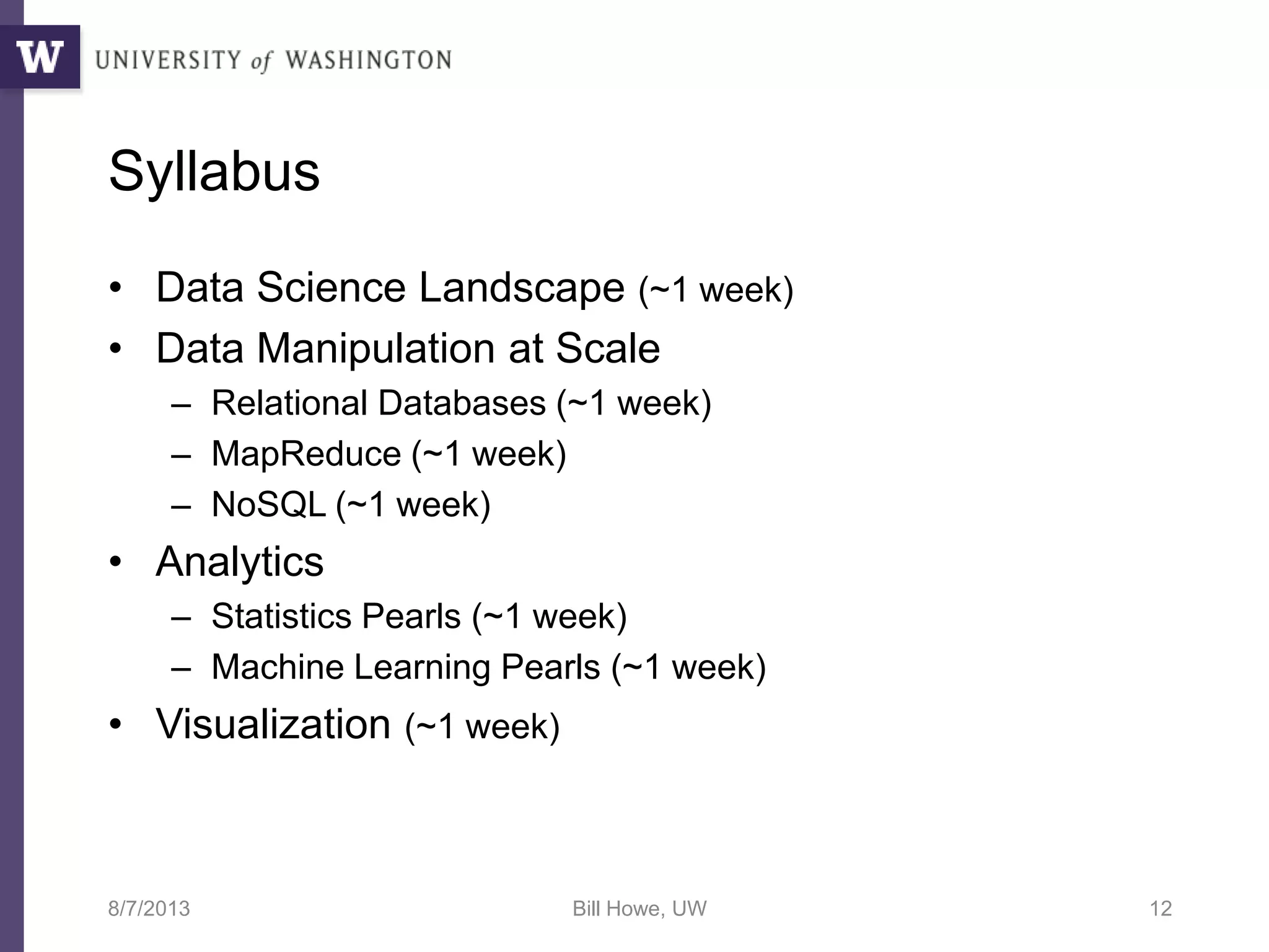 Syllabus
• Data Science Landscape (~1 week)
• Data Manipulation at Scale
– Relational Databases (~1 week)
– MapReduce (~1 week)
– NoSQL (~1 week)
• Analytics
– Statistics Pearls (~1 week)
– Machine Learning Pearls (~1 week)
• Visualization (~1 week)
8/7/2013 Bill Howe, UW 12
 