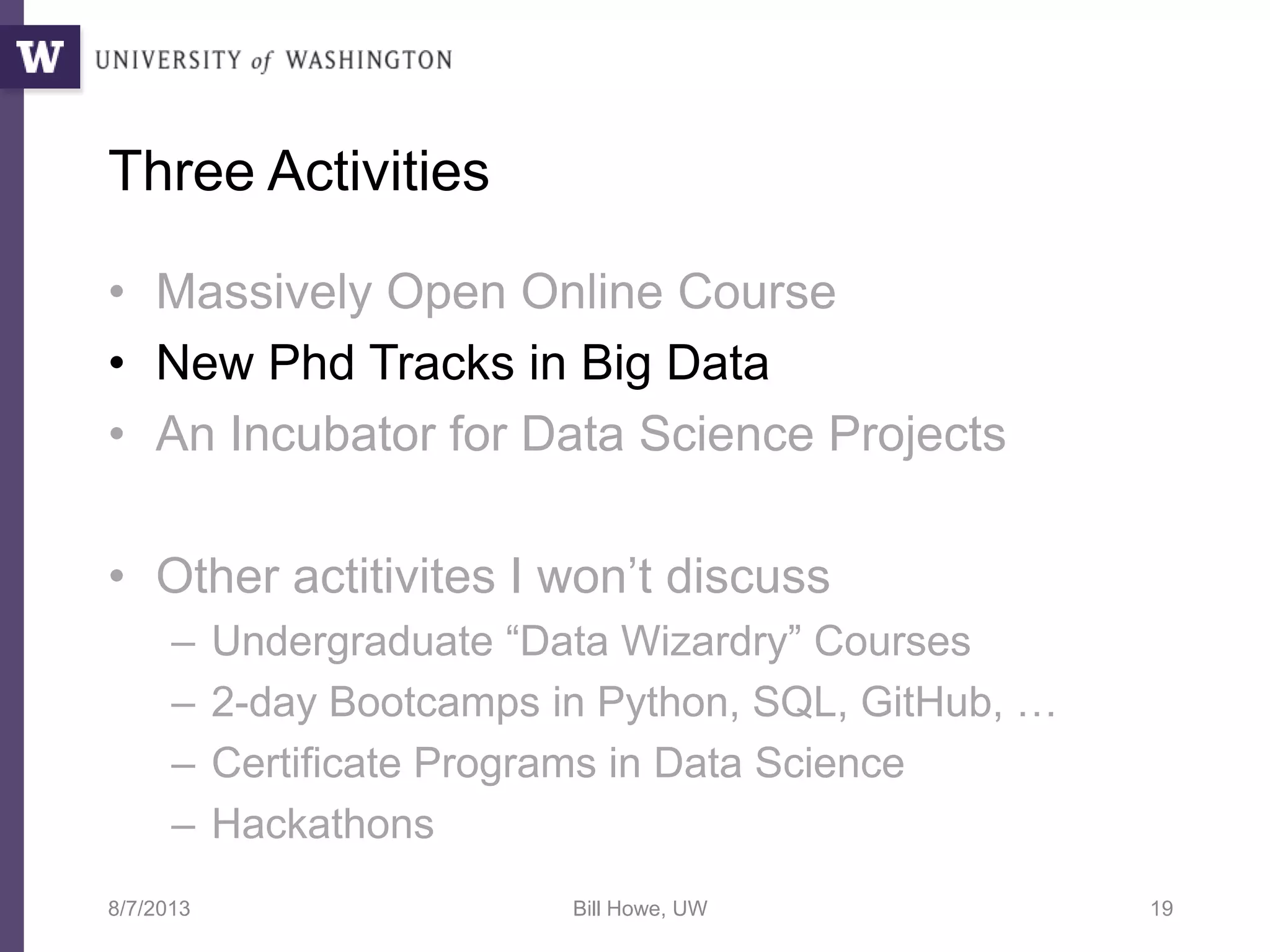 Three Activities
• Massively Open Online Course
• New Phd Tracks in Big Data
• An Incubator for Data Science Projects
• Other actitivites I won’t discuss
– Undergraduate “Data Wizardry” Courses
– 2-day Bootcamps in Python, SQL, GitHub, …
– Certificate Programs in Data Science
– Hackathons
8/7/2013 Bill Howe, UW 19
 
